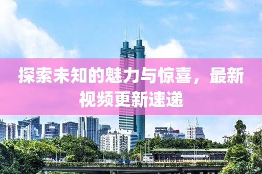 探索未知的魅力與驚喜，最新視頻更新速遞