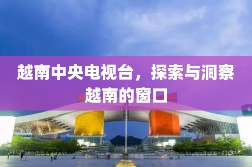 越南中央電視臺，探索與洞察越南的窗口
