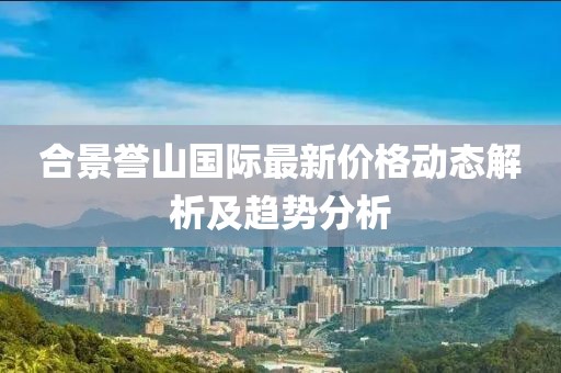 合景譽(yù)山國際最新價(jià)格動(dòng)態(tài)解析及趨勢分析