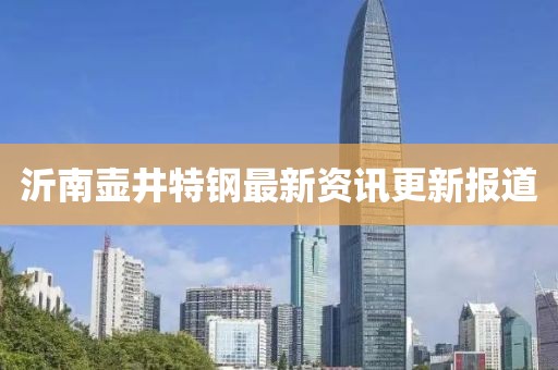 沂南壺井特鋼最新資訊更新報(bào)道