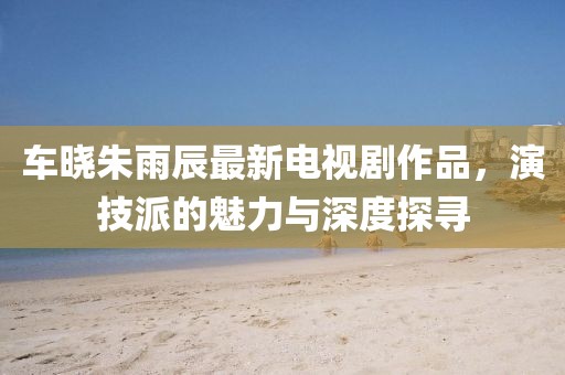 車(chē)曉朱雨辰最新電視劇作品，演技派的魅力與深度探尋