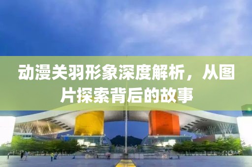動漫關(guān)羽形象深度解析，從圖片探索背后的故事