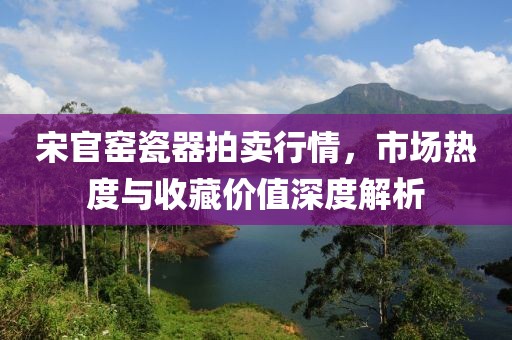 宋官窯瓷器拍賣行情，市場熱度與收藏價值深度解析