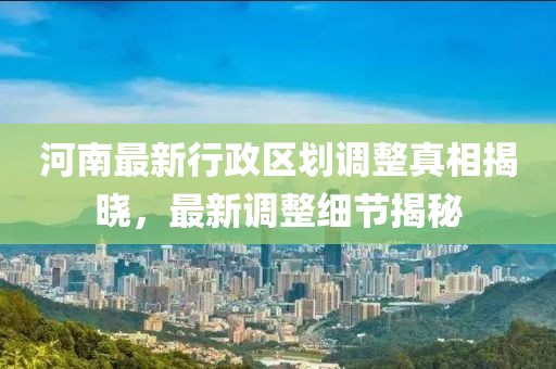河南最新行政區(qū)劃調整真相揭曉，最新調整細節(jié)揭秘