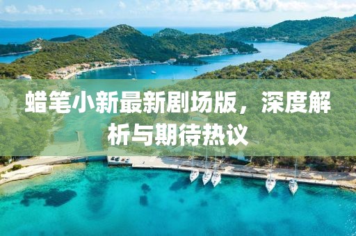 蠟筆小新最新劇場版，深度解析與期待熱議