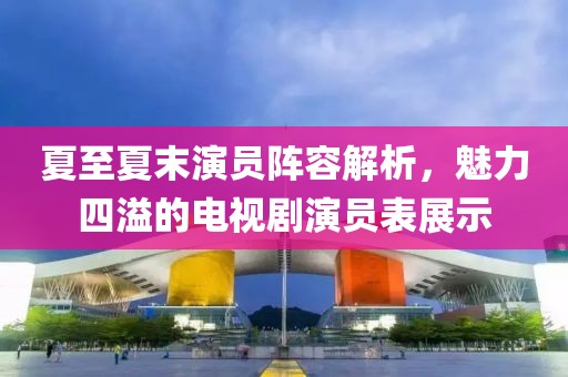夏至夏末演員陣容解析，魅力四溢的電視劇演員表展示