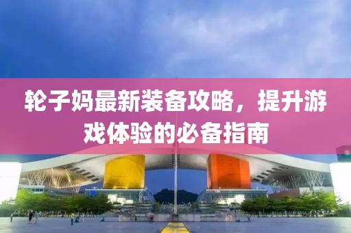 輪子媽最新裝備攻略，提升游戲體驗的必備指南