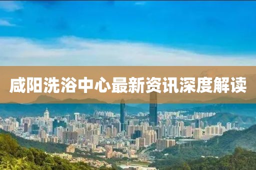 咸陽(yáng)洗浴中心最新資訊深度解讀