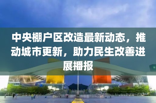 中央棚戶區(qū)改造最新動態(tài)，推動城市更新，助力民生改善進展播報