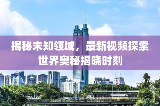 揭秘未知領(lǐng)域，最新視頻探索世界奧秘揭曉時(shí)刻