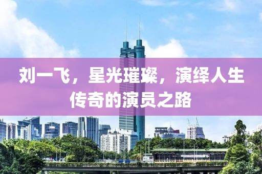 劉一飛，星光璀璨，演繹人生傳奇的演員之路