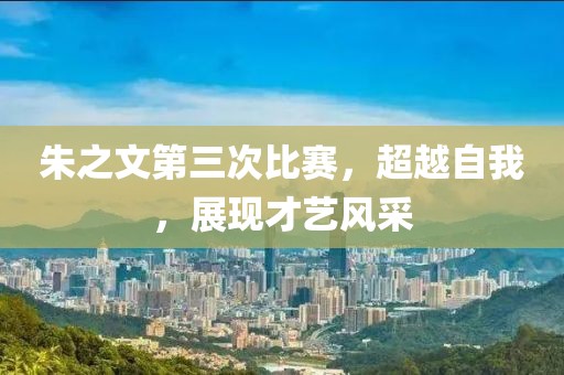 朱之文第三次比賽，超越自我，展現(xiàn)才藝風(fēng)采