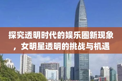 探究透明時代的娛樂圈新現(xiàn)象，女明星透明的挑戰(zhàn)與機遇