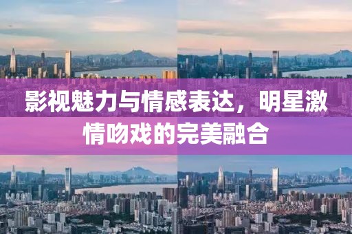 影視魅力與情感表達(dá)，明星激情吻戲的完美融合