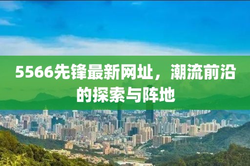 5566先鋒最新網(wǎng)址，潮流前沿的探索與陣地