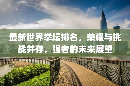 最新世界拳壇排名，榮耀與挑戰(zhàn)并存，強(qiáng)者的未來展望