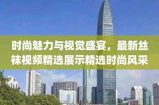 時尚魅力與視覺盛宴，最新絲襪視頻精選展示精選時尚風(fēng)采