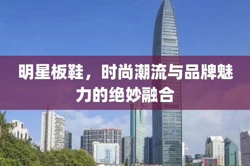 明星板鞋，時(shí)尚潮流與品牌魅力的絕妙融合