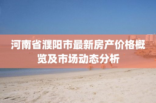 河南省濮陽市最新房產(chǎn)價格概覽及市場動態(tài)分析