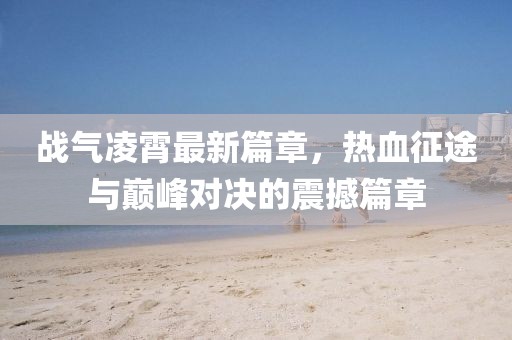 戰(zhàn)氣凌霄最新篇章，熱血征途與巔峰對(duì)決的震撼篇章