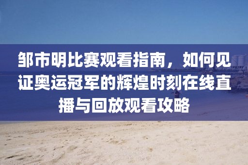 鄒市明比賽觀看指南，如何見(jiàn)證奧運(yùn)冠軍的輝煌時(shí)刻在線直播與回放觀看攻略
