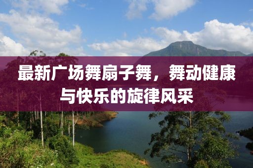 最新廣場舞扇子舞，舞動健康與快樂的旋律風(fēng)采