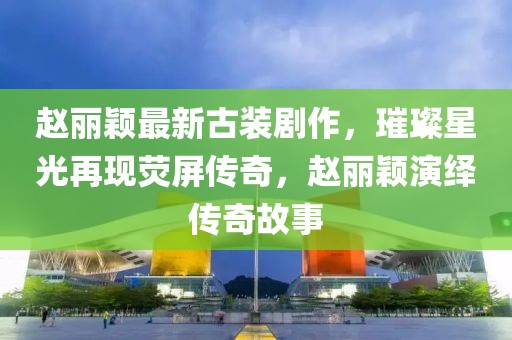 趙麗穎最新古裝劇作，璀璨星光再現(xiàn)熒屏傳奇，趙麗穎演繹傳奇故事