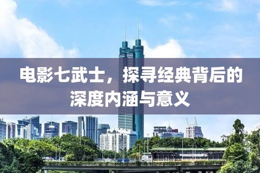 電影七武士，探尋經(jīng)典背后的深度內(nèi)涵與意義