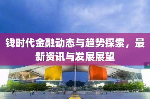 錢時代金融動態(tài)與趨勢探索，最新資訊與發(fā)展展望
