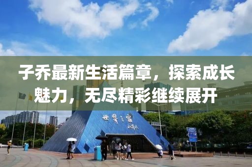 子喬最新生活篇章，探索成長(zhǎng)魅力，無(wú)盡精彩繼續(xù)展開(kāi)