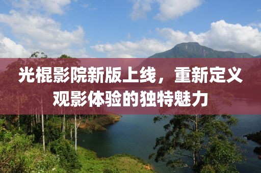 光棍影院新版上線，重新定義觀影體驗(yàn)的獨(dú)特魅力
