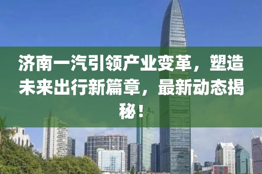 濟南一汽引領(lǐng)產(chǎn)業(yè)變革，塑造未來出行新篇章，最新動態(tài)揭秘！