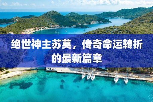 絕世神主蘇莫，傳奇命運轉(zhuǎn)折的最新篇章