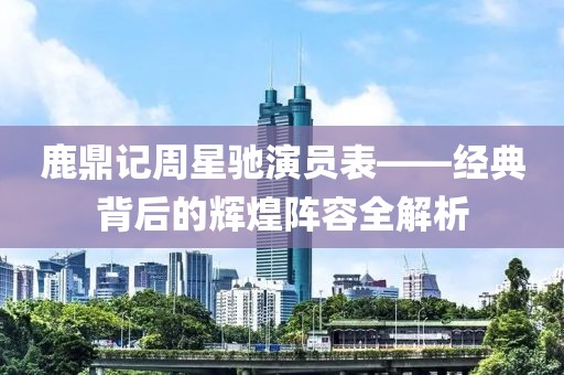 鹿鼎記周星馳演員表——經(jīng)典背后的輝煌陣容全解析