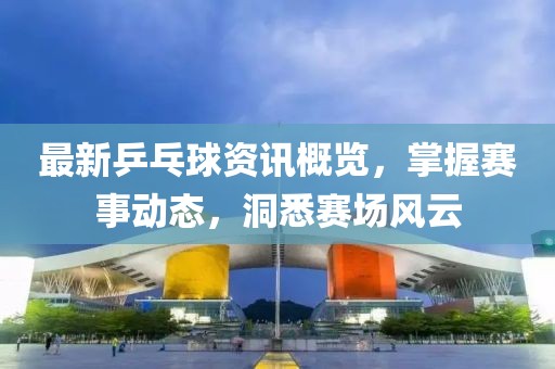 最新乒乓球資訊概覽，掌握賽事動(dòng)態(tài)，洞悉賽場(chǎng)風(fēng)云