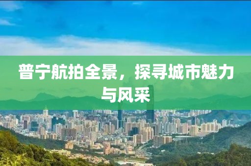 普寧航拍全景，探尋城市魅力與風(fēng)采